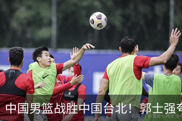 中国男篮战胜中国台北！郭士强夸球队有两个领头羊，起到带头作用