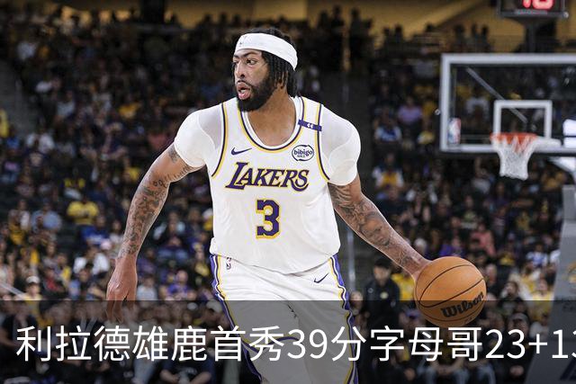 利拉德雄鹿首秀39分字母哥23+13 雄鹿险胜76人