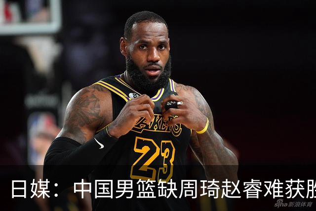 日媒：中国男篮缺周琦赵睿难获胜！日本球迷：输中国队23分！