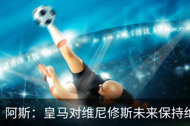 阿斯：皇马对维尼修斯未来保持绝对冷静，俱乐部利益高于一切